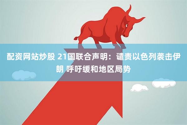 配资网站炒股 21国联合声明：谴责以色列袭击伊朗 呼吁缓和地区局势