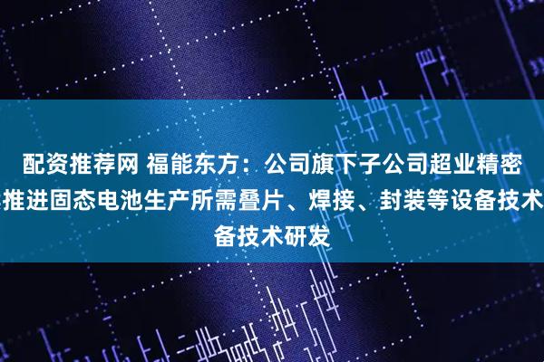 配资推荐网 福能东方：公司旗下子公司超业精密持续推进固态电池生产所需叠片、焊接、封装等设备技术研发