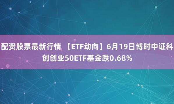 配资股票最新行情 【ETF动向】6月19日博时中证科创创业50ETF基金跌0.68%