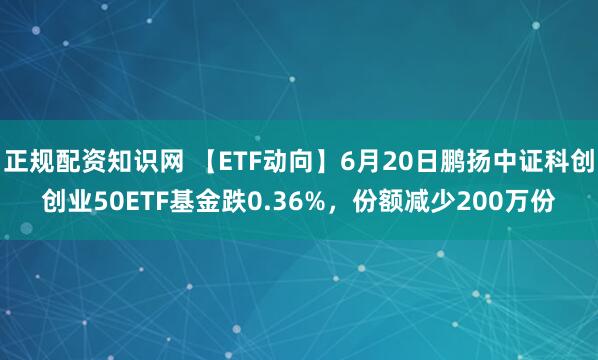 正规配资知识网 【ETF动向】6月20日鹏扬中证科创创业50ETF基金跌0.36%，份额减少200万份