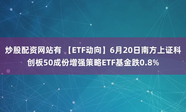 炒股配资网站有 【ETF动向】6月20日南方上证科创板50成份增强策略ETF基金跌0.8%
