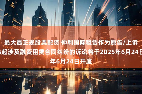 最大最正规股票配资 仲利国际租赁作为原告/上诉人的5起涉及融资租赁合同纠纷的诉讼将于2025年6月24日开庭