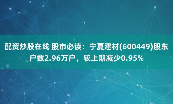 配资炒股在线 股市必读：宁夏建材(600449)股东户数2.96万户，较上期减少0.95%