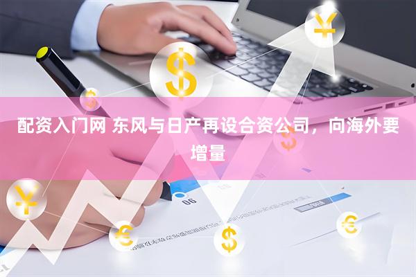 配资入门网 东风与日产再设合资公司，向海外要增量