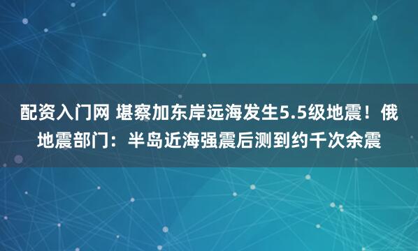 配资入门网 堪察加东岸远海发生5.5级地震！俄地震部门：半岛近海强震后测到约千次余震