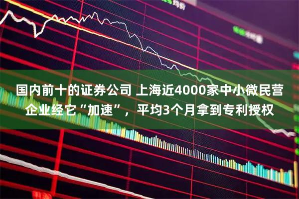 国内前十的证券公司 上海近4000家中小微民营企业经它“加速”，平均3个月拿到专利授权