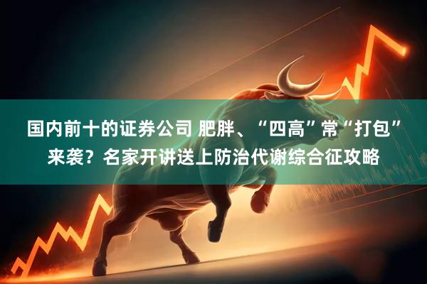 国内前十的证券公司 肥胖、“四高”常“打包”来袭？名家开讲送上防治代谢综合征攻略