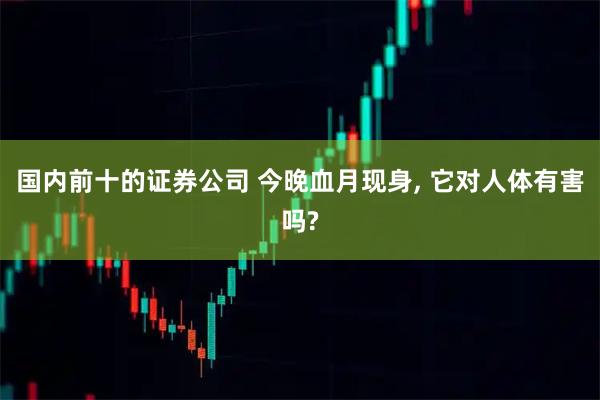 国内前十的证券公司 今晚血月现身, 它对人体有害吗?