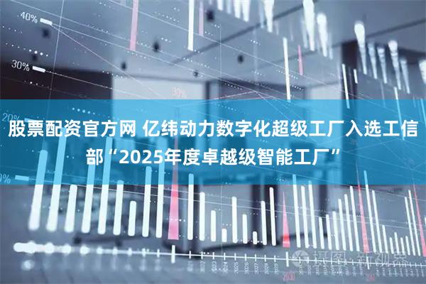 股票配资官方网 亿纬动力数字化超级工厂入选工信部“2025年度卓越级智能工厂”