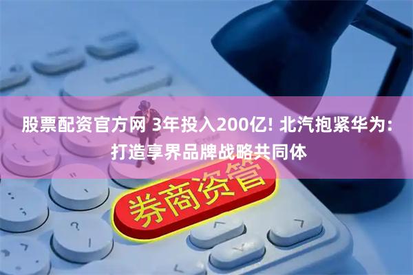 股票配资官方网 3年投入200亿! 北汽抱紧华为: 打造享界品牌战略共同体
