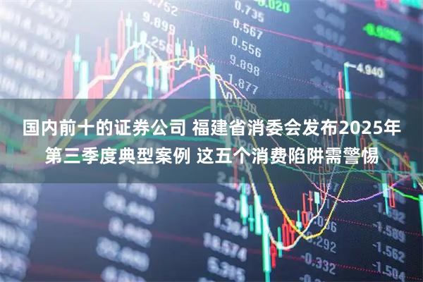 国内前十的证券公司 福建省消委会发布2025年第三季度典型案例 这五个消费陷阱需警惕