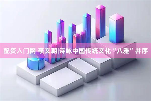 配资入门网 李文朝|诗咏中国传统文化“八雅”并序