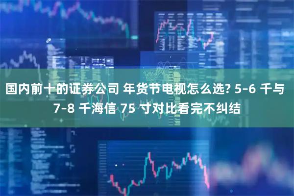 国内前十的证券公司 年货节电视怎么选? 5–6 千与 7–8 千海信 75 寸对比看完不纠结
