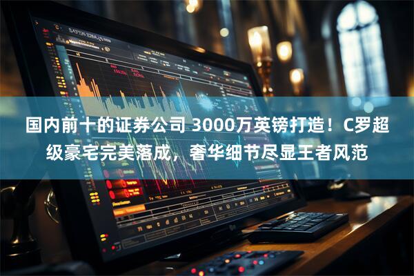 国内前十的证券公司 3000万英镑打造！C罗超级豪宅完美落成，奢华细节尽显王者风范