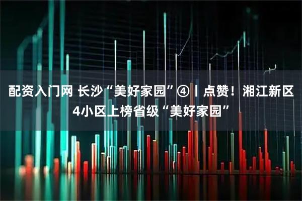 配资入门网 长沙“美好家园”④丨点赞！湘江新区4小区上榜省级“美好家园”