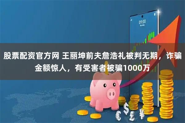 股票配资官方网 王丽坤前夫詹浩礼被判无期，诈骗金额惊人，有受害者被骗1000万