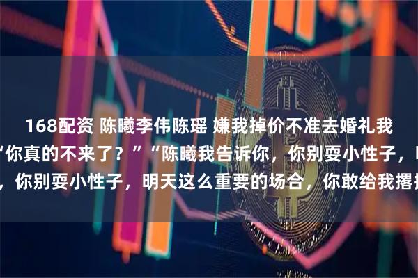 168配资 陈曦李伟陈瑶 嫌我掉价不准去婚礼我照做后未婚夫全家慌了 “你真的不来了？”“陈曦我告诉你，你别耍小性子，明天这么重要的场合，你敢给我撂挑子试试？