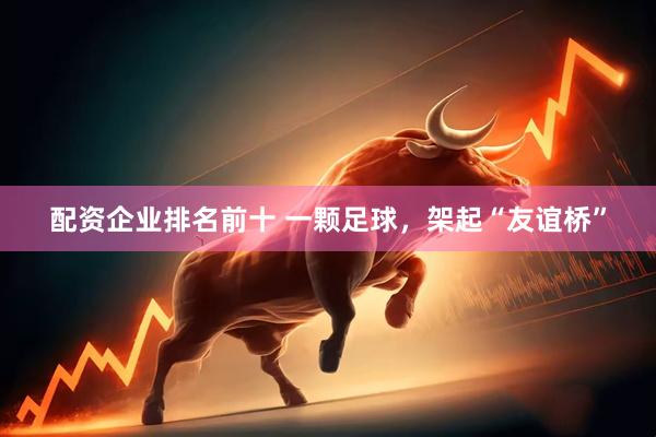 配资企业排名前十 一颗足球，架起“友谊桥”