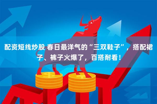 配资短线炒股 春日最洋气的“三双鞋子”，搭配裙子、裤子火爆了，百搭耐看！