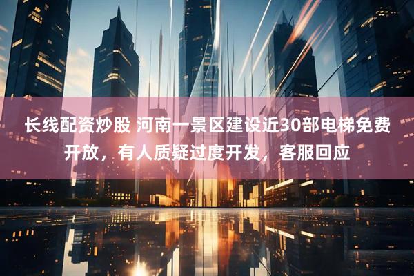 长线配资炒股 河南一景区建设近30部电梯免费开放，有人质疑过度开发，客服回应