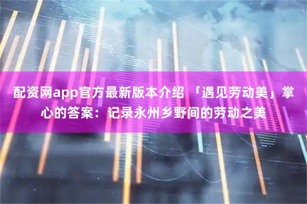 配资网app官方最新版本介绍 「遇见劳动美」掌心的答案：记录永州乡野间的劳动之美
