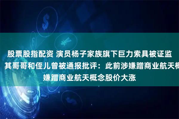 股票股指配资 演员杨子家族旗下巨力索具被证监会立案调查，其哥哥和侄儿曾被通报批评：此前涉嫌蹭商业航天概念股价大涨