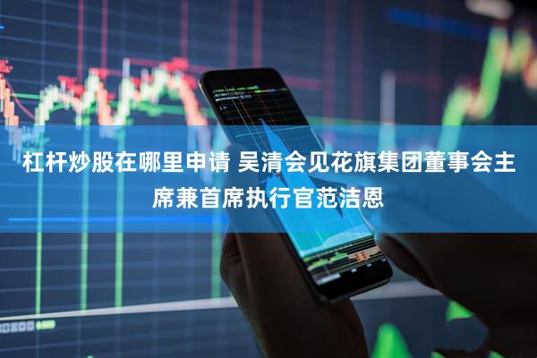 杠杆炒股在哪里申请 吴清会见花旗集团董事会主席兼首席执行官范洁恩