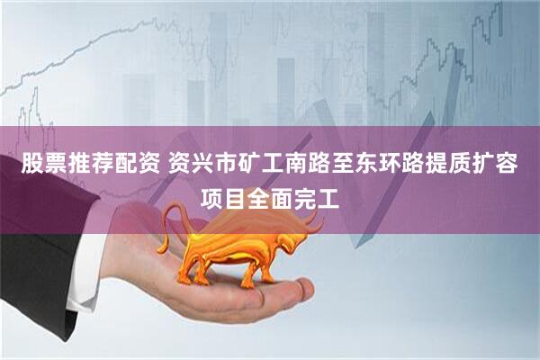 股票推荐配资 资兴市矿工南路至东环路提质扩容项目全面完工