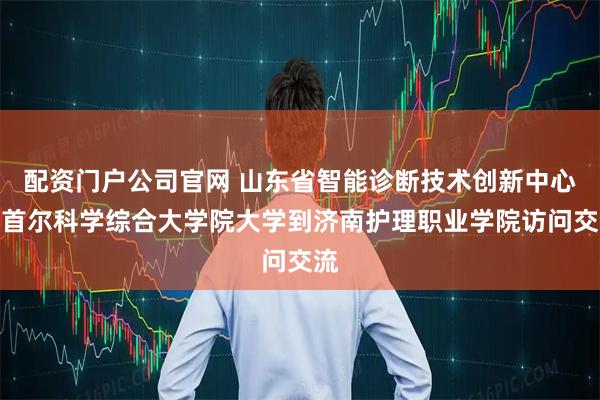 配资门户公司官网 山东省智能诊断技术创新中心、首尔科学综合大学院大学到济南护理职业学院访问交流