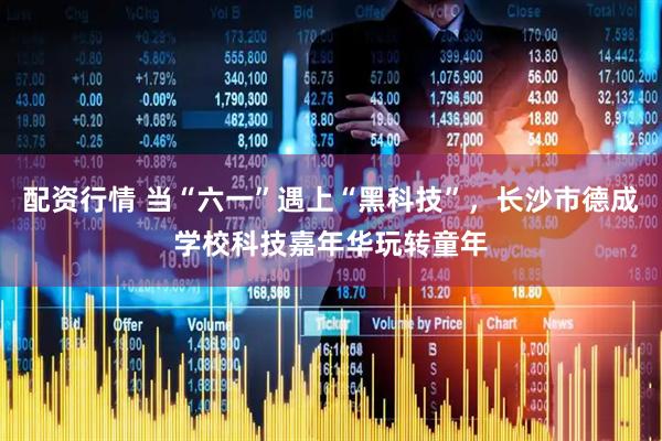 配资行情 当“六一”遇上“黑科技”，长沙市德成学校科技嘉年华玩转童年