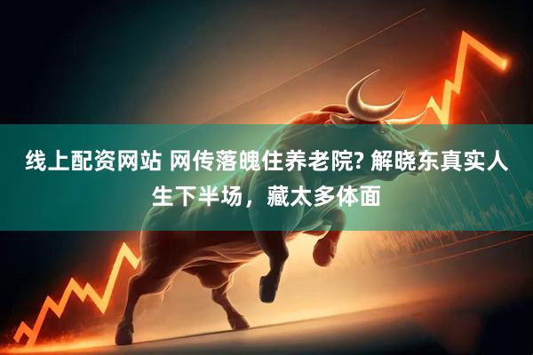 线上配资网站 网传落魄住养老院? 解晓东真实人生下半场，藏太多体面