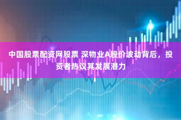 中国股票配资网股票 深物业A股价波动背后，投资者热议其发展潜力